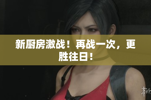新厨房激战！再战一次，更胜往日！