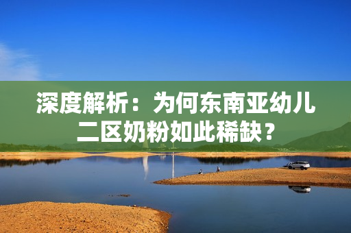 深度解析：为何东南亚幼儿二区奶粉如此稀缺？