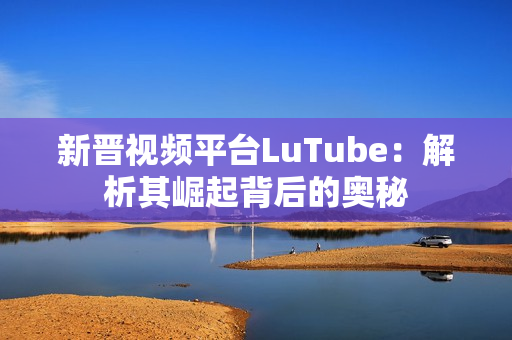 新晋视频平台LuTube：解析其崛起背后的奥秘