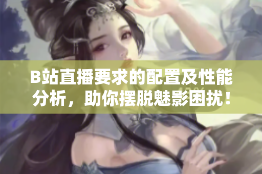 B站直播要求的配置及性能分析，助你摆脱魅影困扰！
