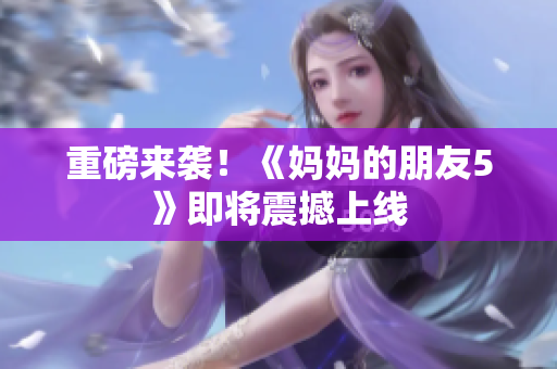 重磅来袭！《妈妈的朋友5》即将震撼上线