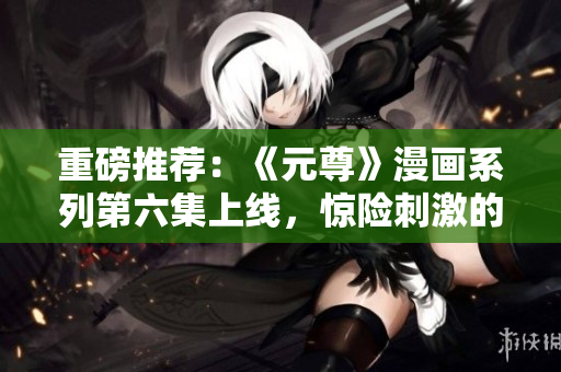 重磅推荐：《元尊》漫画系列第六集上线，惊险刺激的星球之旅