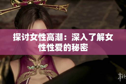探讨女性高潮：深入了解女性性爱的秘密