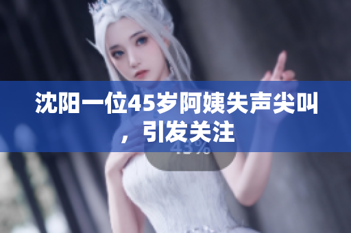 沈阳一位45岁阿姨失声尖叫，引发关注