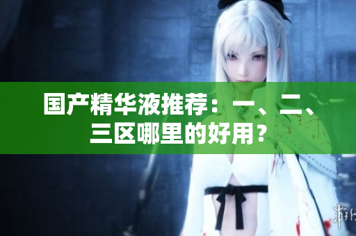 国产精华液推荐：一、二、三区哪里的好用？