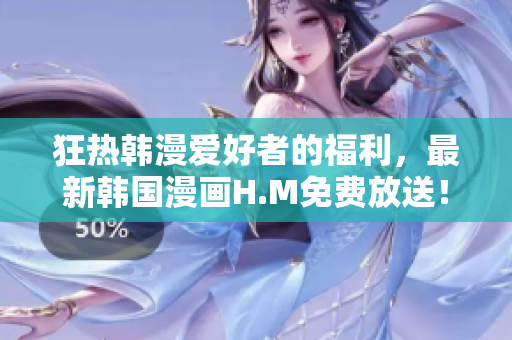 狂热韩漫爱好者的福利，最新韩国漫画H.M免费放送！