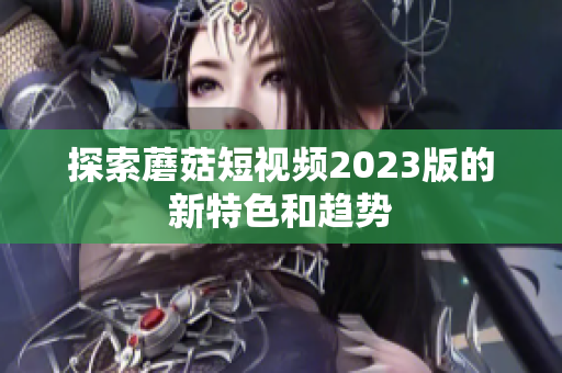 探索蘑菇短视频2023版的新特色和趋势