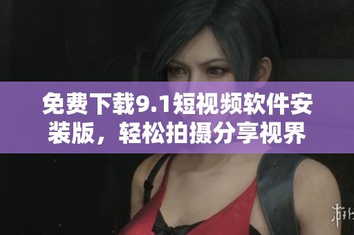 免费下载9.1短视频软件安装版，轻松拍摄分享视界