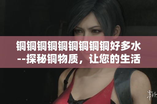 铜铜铜铜铜铜铜铜铜好多水--探秘铜物质，让您的生活更加绿色环保