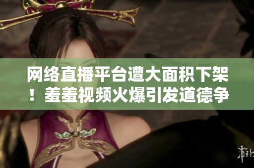 网络直播平台遭大面积下架！羞羞视频火爆引发道德争议