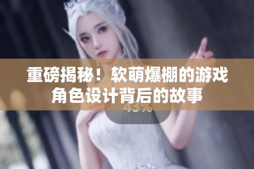 重磅揭秘！软萌爆棚的游戏角色设计背后的故事