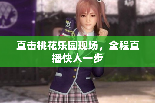 直击桃花乐园现场，全程直播快人一步