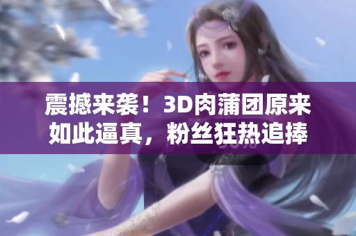 震撼来袭！3D肉蒲团原来如此逼真，粉丝狂热追捧