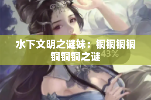 水下文明之谜妹：铜铜铜铜铜铜铜之谜