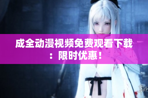 成全动漫视频免费观看下载：限时优惠！