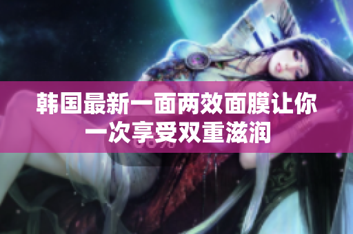 韩国最新一面两效面膜让你一次享受双重滋润