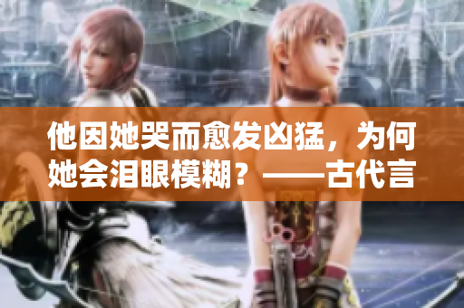 他因她哭而愈发凶猛，为何她会泪眼模糊？——古代言情