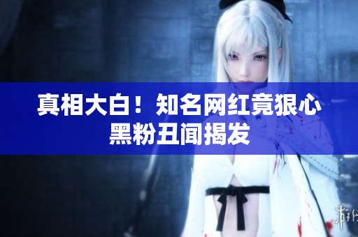真相大白！知名网红竟狠心黑粉丑闻揭发