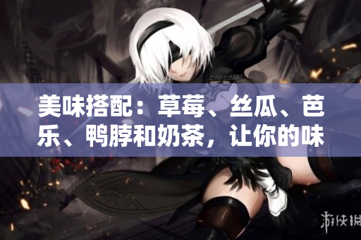 美味搭配：草莓、丝瓜、芭乐、鸭脖和奶茶，让你的味蕾享受前所未有的滋味