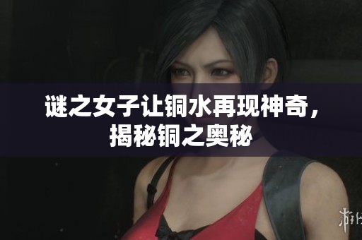 谜之女子让铜水再现神奇，揭秘铜之奥秘