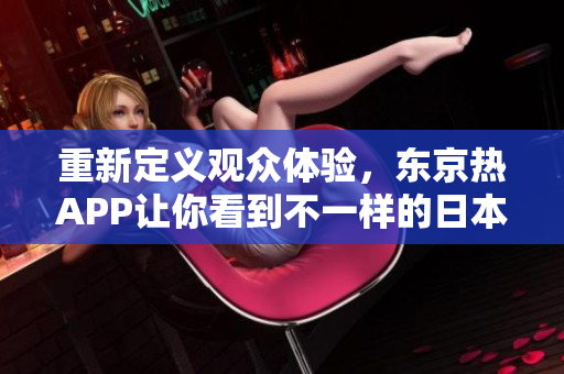 重新定义观众体验，东京热APP让你看到不一样的日本体验！