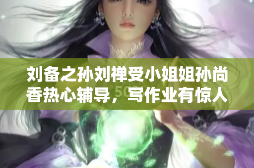 刘备之孙刘禅受小姐姐孙尚香热心辅导，写作业有惊人一幕！