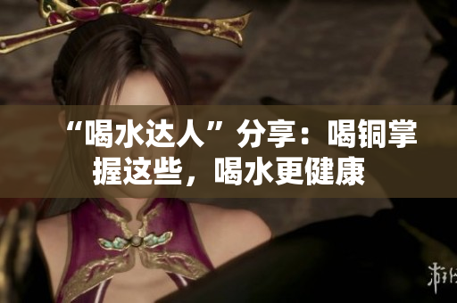 “喝水达人”分享：喝铜掌握这些，喝水更健康