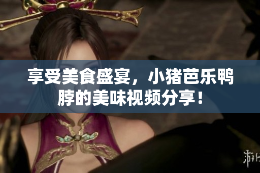 享受美食盛宴，小猪芭乐鸭脖的美味视频分享！
