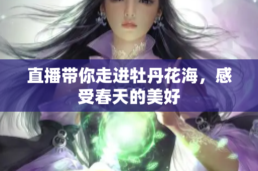 直播带你走进牡丹花海，感受春天的美好