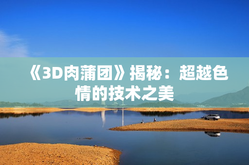 《3D肉蒲团》揭秘：超越色情的技术之美