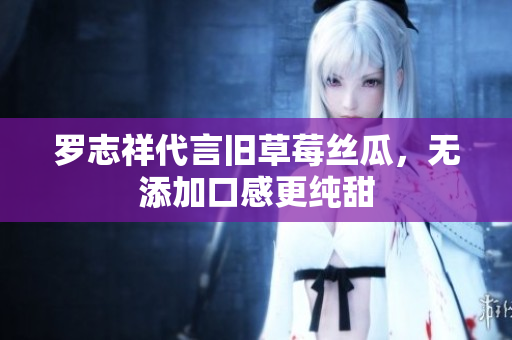 罗志祥代言旧草莓丝瓜，无添加口感更纯甜