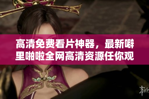 高清免费看片神器，最新噼里啪啦全网高清资源任你观看