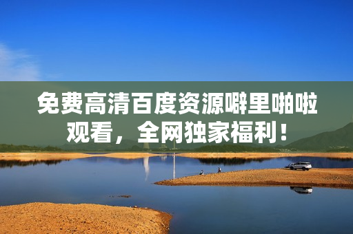 免费高清百度资源噼里啪啦观看，全网独家福利！