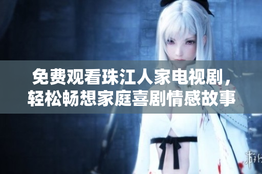 免费观看珠江人家电视剧，轻松畅想家庭喜剧情感故事