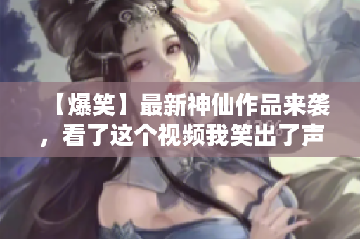 【爆笑】最新神仙作品来袭，看了这个视频我笑出了声！