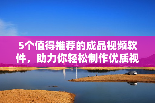 5个值得推荐的成品视频软件，助力你轻松制作优质视频