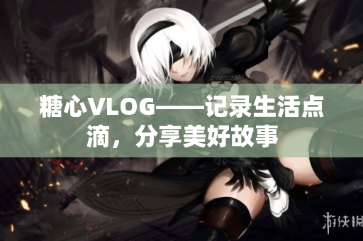 糖心VLOG——记录生活点滴，分享美好故事