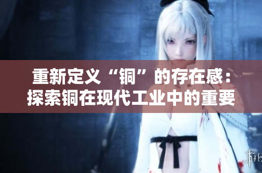 重新定义“铜”的存在感：探索铜在现代工业中的重要性