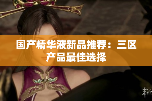 国产精华液新品推荐：三区产品最佳选择