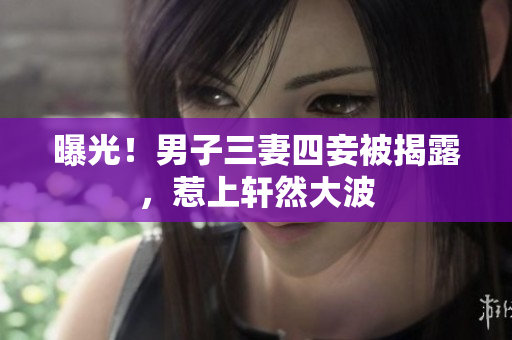 曝光！男子三妻四妾被揭露，惹上轩然大波