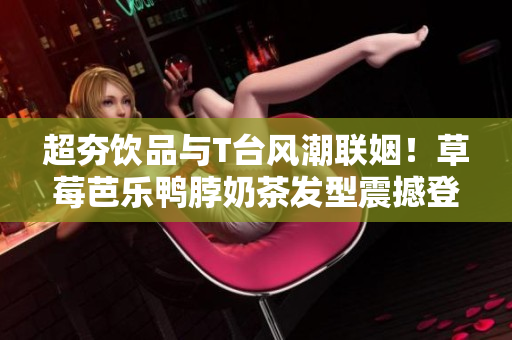 超夯饮品与T台风潮联姻！草莓芭乐鸭脖奶茶发型震撼登场