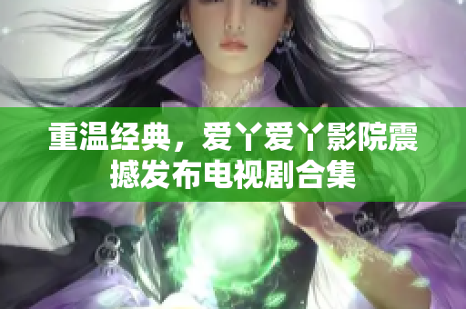 重温经典，爱丫爱丫影院震撼发布电视剧合集