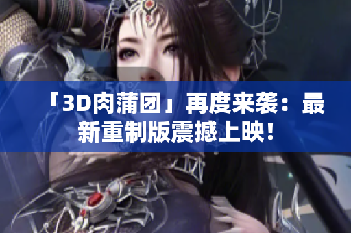 「3D肉蒲团」再度来袭：最新重制版震撼上映！