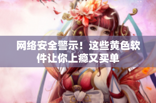 网络安全警示！这些黄色软件让你上瘾又买单