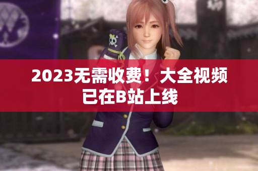 2023无需收费！大全视频已在B站上线