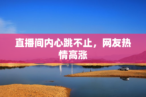 直播间内心跳不止，网友热情高涨