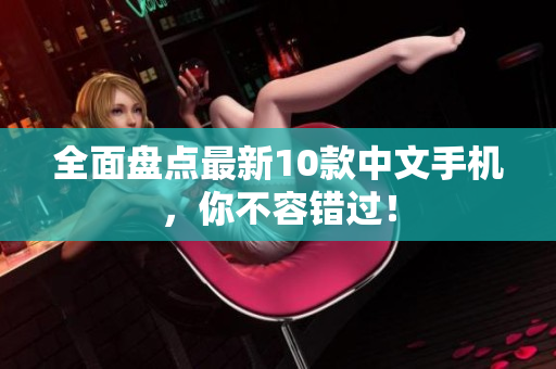全面盘点最新10款中文手机，你不容错过！