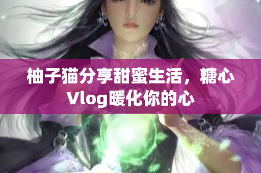 柚子猫分享甜蜜生活，糖心Vlog暖化你的心