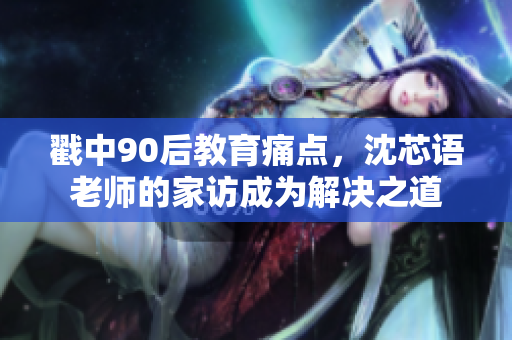 戳中90后教育痛点，沈芯语老师的家访成为解决之道