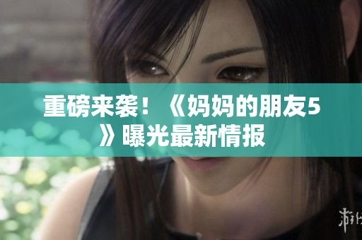 重磅来袭！《妈妈的朋友5》曝光最新情报